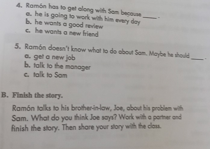 Ramón has to get along with Sam because _.
a. he is going to work with him every day
b. he wants a good review
c. he wants a new friend
5. Ramón doesn't know what to do about Sam. Maybe he should _`
a. get a new job
b. talk to the manager
c. talk to Sam
B. Finish the story.
Ramón talks to his brother-in-law, Joe, about his problem with
Sam. What do you think Joe says? Work with a partner and
finish the story. Then share your story with the class.