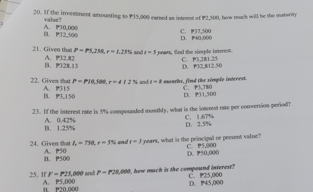 If the investment amounting to P35,000 earned an interest of P2,500, how much will be the maturity
value?
A. P30,000
B. P32,500 C. P37,500
D. P40,000
21. Given that P=P5,250, r=1.25% and t=5 years, find the simple interest.
A. P32.82
C. 3,281.25
B. P328.13 D. P32,812.50
22. Given that P=P10,500, r=412% and t=8 months, find the simple interest.
A. P315 C. P3,780
B. P3,150
D. P31,500
23. If the interest rate is 5% compounded monthly, what is the interest rate per conversion period?
A. 0.42% C. 1.67%
B. 1.25% D. 2.5%
24. Given that I_s=750, r=5% and t=3 years, , what is the principal or present value?
A. P50 C. P5,000
B. P500 D. P50,000
25. If F=P25,000 and P=P20,000 , how much is the compound interest?
A. P5,000 C. P25,000
B. P20,000 D. P45,000