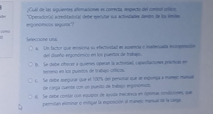 ¿Cuál de las siguientes afirmaciones es correcta, respecto del control críticos
Ser *Operador(a) acreditado(a) debe ejecutar sus actividades dentro de los límiles
ergonómicos seguros"?
como
u Selleccione una
a. Un factor que erosiona su efectividad es ausencia o inadecuada incorporación
del diseño ergonómico en los puestos de trabajo.
b. Se debe ofrecer a quienes operan la actividad, capacitaciones prácticas en
terreno en los puestos de trabajó críticos.
c. Se debe asegurar que el 100% del personal que se exponga a manejo manual
de carga cuente con un puesto de trabajo ergonómico.
d. Se debe contar con equipos de ayuda mecánica en óptimas condiciónes, que
permitan eliminar o mitigar la exposición al manejo manual de la carga