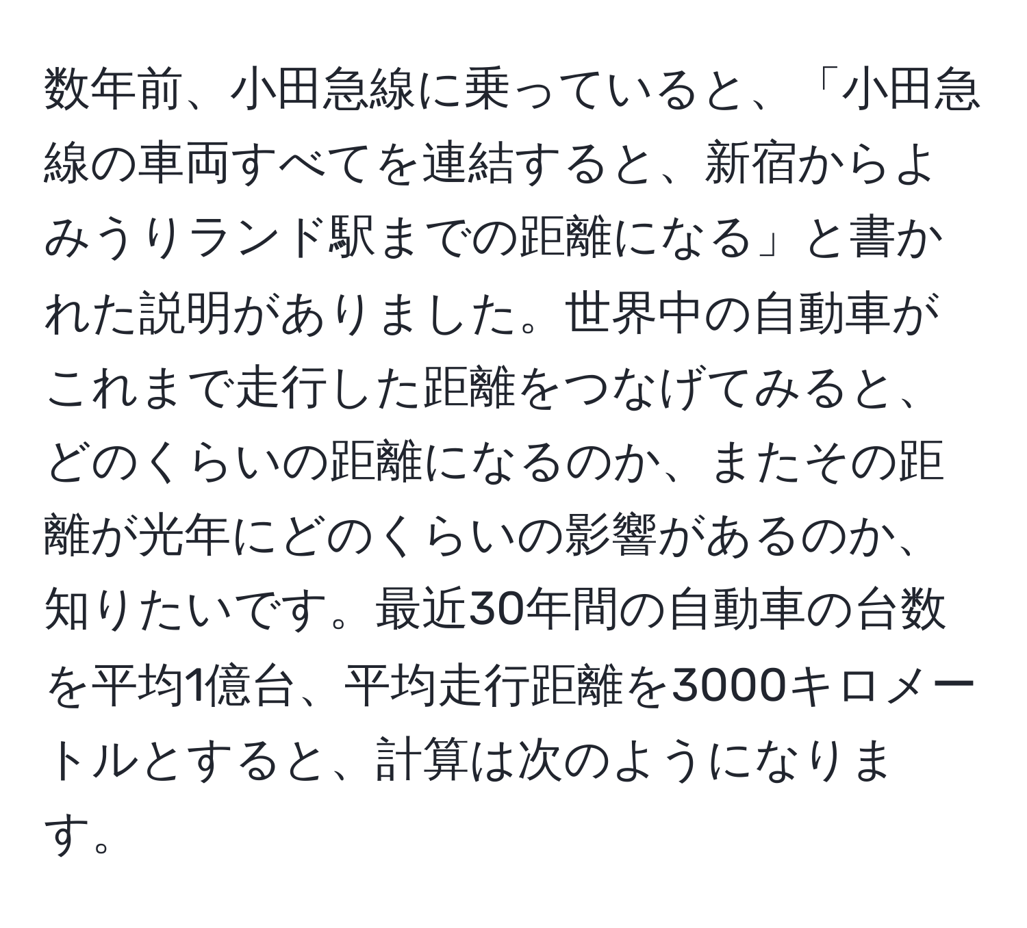 数年前、小田急線に乗っていると、「小田急線の車両すべてを連結すると、新宿からよみうりランド駅までの距離になる」と書かれた説明がありました。世界中の自動車がこれまで走行した距離をつなげてみると、どのくらいの距離になるのか、またその距離が光年にどのくらいの影響があるのか、知りたいです。最近30年間の自動車の台数を平均1億台、平均走行距離を3000キロメートルとすると、計算は次のようになります。