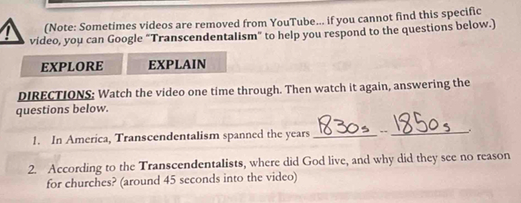 (Note: Sometimes videos are removed from YouTube... if you cannot find this specific 
video, you can Google “Transcendentalism” to help you respond to the questions below.) 
EXPLORE EXPLAIN 
DIRECTIONS: Watch the video one time through. Then watch it again, answering the 
questions below. 
1. In America, Transcendentalism spanned the years _--_ .. 
2. According to the Transcendentalists, where did God live, and why did they see no reason 
for churches? (around 45 seconds into the video)