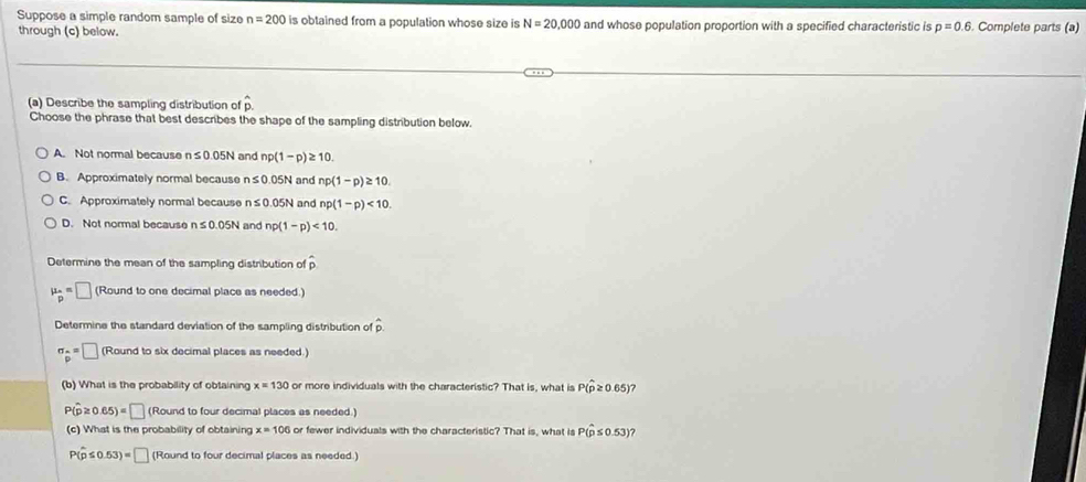 Suppose a simple random sample of size n=200 is obtained from a population whose size is N=20,000
through (c) below. and whose population proportion with a specified characteristic is p=0.6. Complete parts (a)
(a) Describe the sampling distribution of hat p. 
Choose the phrase that best describes the shape of the sampling distribution below.
A. Not normal because n≤ 0.05N and np(1-p)≥ 10.
B. Approximately normal because n≤0.05N and np(1-p)≥ 10.
C. Approximately normal because n≤ 0.05N and np(1-p)<10</tex>.
D. Not normal because n≤ 0.05N and np(1-p)<10</tex>. 
Determine the mean of the sampling distribution of hat p
mu _p=□ (Round to one decimal place as needed.)
Determine the standard deviation of the sampling distribution of
sigma _p=□ (Round to six decimal places as needed.)
(b) What is the probability of obtaining x=130 or more individuals with the characteristic? That is, what is P(widehat p≥ 0.65 7
P(hat p≥ 0.65)=□ (Round to four decimal places as needed.)
(c) What is the probability of obtaining x=100 or fewer individuals with the characteristic? That is, what is P(hat p≤ 0.53) a
P(hat p≤ 0.53)=□ (Round to four decimal places as needed.)