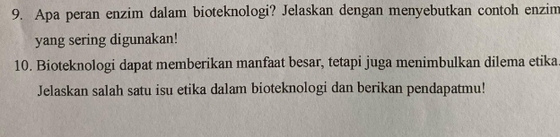 Apa peran enzim dalam bioteknologi? Jelaskan dengan menyebutkan contoh enzim 
yang sering digunakan! 
10. Bioteknologi dapat memberikan manfaat besar, tetapi juga menimbulkan dilema etika 
Jelaskan salah satu isu etika dalam bioteknologi dan berikan pendapatmu!