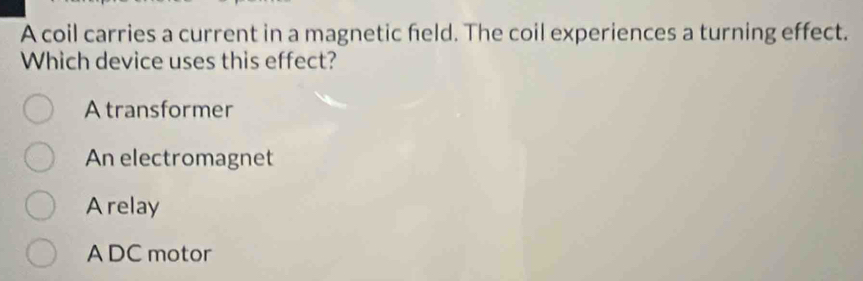 A coil carries a current in a magnetic held. The coil experiences a turning effect.
Which device uses this effect?
A transformer
An electromagnet
Arelay
A DC motor