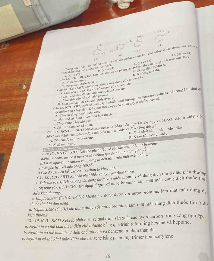 CH_1 CI
CH₂Cl
CH_3
(4)
Cl (3)
(1) (2)
D. (2) và (4)
Trong các chất trên, những chất nào là sản phẩm chính khi cho toluene tắc dụng với chlorg
trong điều kiện đung nóng và mặt FeCl_3 C. (1) và (4)
B. Dung dịch KMnO₄.
Câu 13. [CD - +21 ĐT| Để phân biệt styr B. (2) v và phenylacetylene chỉ cần dùng chất nào sau đây?
(3)
A. (1) vá (2)
BTJ Một trong những ứng dụng của toluene là D. Khí oxygen dư.
A. Nước bromine.
C. Dung dịch AgNO₃/NH₃.
Câu 14.|CD-SB| để tăng chỉ số octane của nhiên liệu.
B. Lâm chất đầu để sản xuất methylcyclohexane.
A.
C. Làm chất đầu đề điều chế phenol.
Câu 15. [CD - SBT] Một số chất gây ô nhiễm môi trường như benzene, toluene có trong khí thải đ
D. Lâm chất đầu để sản xuất polystyrene
ncháy nhiên liệu xãng, dầu. Để giảm thiếu nguyên nhân gây ô nhiễm này cản
A. Cấm sử dụng nhiên liệu xăng.
B. Hạn chế sử dụng nhiên liệu hoá thạch.
C.Thay xăng bằng khí gas.
Câu 16. [KNTT - SBT] Nitro hoá benzene bằng hỗn hợp HNO3 đặc và H_2SO_4 * đặc ở nhiệt độ
D. Cẩm sử dụng xe cá nhân.
B. X là chất lóng, sánh như dầu,
50°C C, tạo thành chất hữu cơ X. Phát biểu nào sau đây về X không đúng?
A. Tên của X là nitrobenzene.
D. X tan tốt trong nước.
C. X có màu vàng.
2. Trác nghiệm đúng sai
Câu 17. [KNTT - SBT] Xét các phát biểu về cầu tạo của phân tử benzene.
a.Phân tử benzene có 6 nguyên tử carbon tạo thành hình lục giác đều.
b.Tất cả nguyên tử carbon và hydrogen đều nằm trên một mặt phẳng.
c.Các góc liên kết đều bằng
d.Các độ dài liên kết carbon - carbon là khác nhau 109,5°.
Câu 18. [C D-SBT | Xét các phát biểu về hydrocarbon thơm.
a. Toluene (C_6H_5CH_3) ) không tác dụng được với nước bromine và dung dịch tím ở điều kiện thường
b. Styrene (C_6H_5CH=CH_2) ) tác dụng được với nước bromine, làm mất màu dung dịch thuốc tím
điều kiện thường.
c. Ethylbenzene (C_6H_5CH LCH₃) không tác dụng được với nước bromine, làm mất màu dụng địc
thuốc tím khi đun nóng.
d. Naphthalene (C_10H_8) tác dụng được với nước bromine, làm mắt màu dung dịch thuốc tím ở đà
kiện thường.
Câu 19. CD - SBT] Xét các phát biểu về quá trình sản xuất các hydrocarbon trong công nghiệp.
a. Người ta có thể khai thác/ điều chế toluene bằng quá trình reforming hexane và heptane.
b. Người ta có thể khai thác/ điều chế toluene và benzene từ nhựa than đá.
c. Người ta có thể khai thác/ điều chế benzene bằng phản ứng trimer hoá acetylene.
18