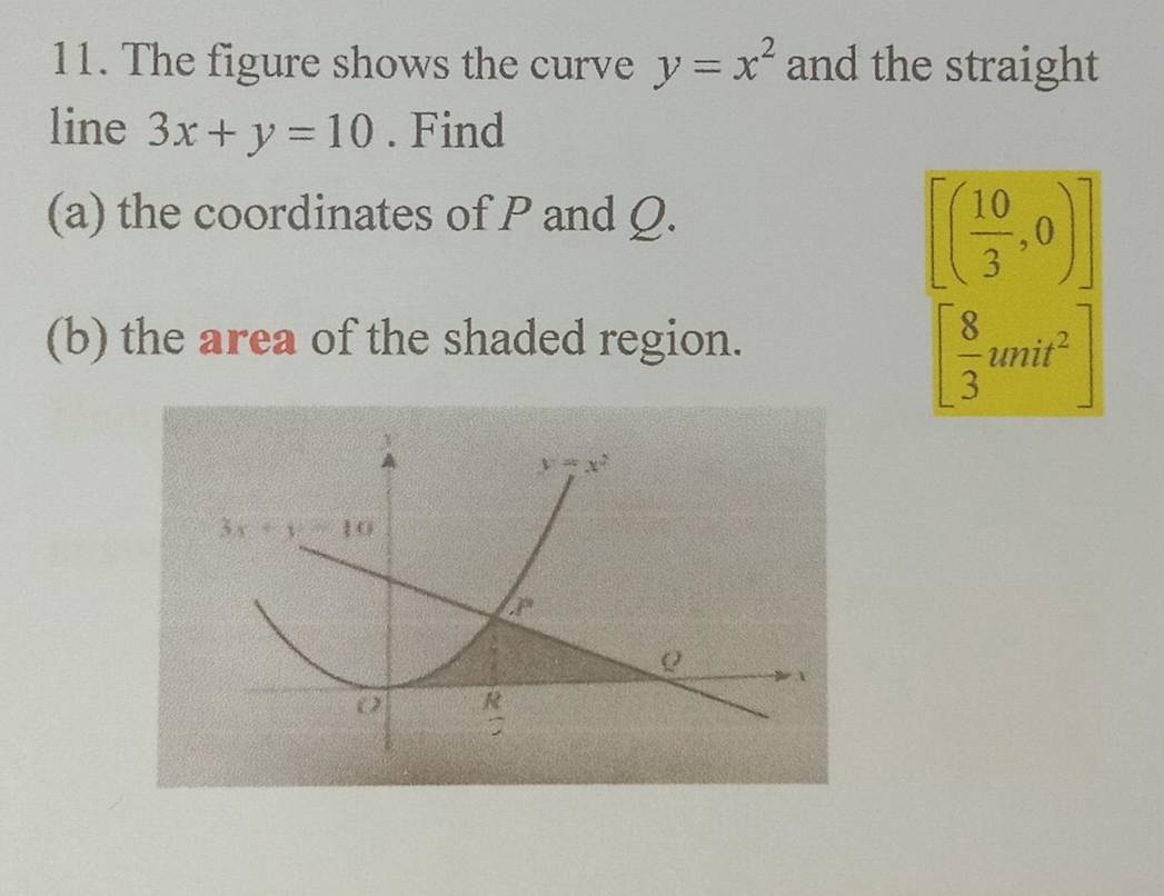 The figure shows the curve y=x^2 and the straight
line 3x+y=10. Find
(a) the coordinates of P and Q.
[( 10/3 ,0)]
(b) the area of the shaded region.
[ 8/3 unit^2]