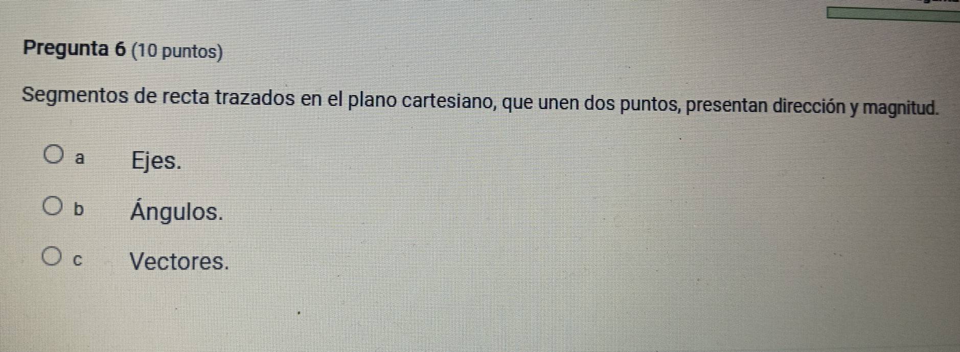 Pregunta 6 (10 puntos)
Segmentos de recta trazados en el plano cartesiano, que unen dos puntos, presentan dirección y magnitud.
a Ejes.
b Ángulos.
C Vectores.