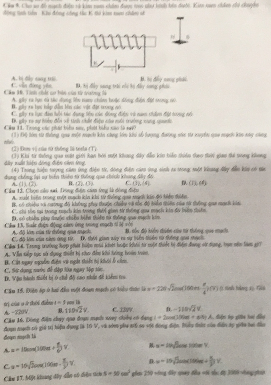 Câu 9, Cho sơ đồ mạch điện và kim nam chim duợc tao nha hình bên duch. Kim nam chím chi đhuyệện
động tiình tiên Khu đông công tàc K thi kim nam châm số
A. bị đây sang trái B. bị dẩy sang phái
C. vẫn đừng yên D, bị đây sang tri ri bị đây sang phii,
Cáa 10, Tính chất co bản của từ trường là
A. gây ra lực từ tác dụng lên nam châm hoặc động điện đặt trong nó
B. gây ra lực hập dẫn lên các vật đặt ưong nó
C. gây ra lục đân hỗi tác dụng lên các động điện và nam chim đặt tong nó
D. gây ra sự biện đổi về tính chất điện của môi trưởng xung quanh.
Cầu 1L Trong các phát biểu sau, phát biểu nào là saf?
(1) Độ lớm từ thông qua một mạch kin càng lớn khi số lượng đường sức tư xuyên qua mạch kin nay cang
(2) Đơn vị của từ thống là tesla (T).
(3) Khi từ thông qua mặt giới hạn bởi một khung đây dẫn kin biên thiên theo thời gian thả trong khong
đây xuất hiện dòng điện cảm (mg.
(4) Trong hiện tượng cảm ứng điện từ, dòng điện cảm ứmg sinh ra trong một Vhung đây dẫn kin có tá
dụng chông lại sự biên thiên tử thông qua chính khung đây độ,
A. (1), (2). B. (2), 3). C (3),(4) D (5),(4)
Câu 12. Chọn cầu sai. Dòng điện cảm ứng là đòng điện
A. xuất hiện trong một mạch kin khi từ thông qua mạch kin đ6 biến tiên.
B, có chiều và cương độ không phụ thuộc chiêu và thc độ biến thiên của từ thống qua mạch kía,
C, chi tôn tại trong mạch kin trong thời gian từ thông qua mạch kin đó biến thiên
D. có chiều phụ thuộc chiều biên thiên từ thông qua mạch kin.
Câu 13, Suíc điện động cảm (ng trong mạch tí lệ với
A, độ Vm của từ thông qua mạch, B, tốc độ biên thiên của từ thông qua mạch
C. độ têm của cảm ứng từ. D. thin gian xây ra sự tiên thiên từ thông qua mạch
Cầu 14. Trong trường hợp phát hiện môi khét hoặc khối từ một thiết bị đện đang sử dụng, baa nện làm g
A. Văn tiếp tục sử dụng thiết bị cho đến khi hóng hoán toàn.
B. Cất ngay nguồn điện và ngắt thiết bị khôi ổ câm.
C. Sứ dụng nước đề đặp lửa ngay tập tức.
D. Vận hình thiết bị ở chế độ cao nhất đề kiểm tra
Câu 15. Diện áp ở hai đầu một đoạn mạch có biểu thức là u=220sqrt(2)cos (100π B.  π /4 )(v) (1 tnh hảng 1) Tt
trị của uở thời điểm t=5msls
A. -229N B. 110sqrt(2)V. C. 22N
-110sqrt(2)%
Câu 16, Dòng điện chạy qua đoạn mạch xoay chiân có dạng i=2cos (100π t+80t) A S điợn bọ giêi tai đầu
đoạn mạch có giá trị hiệu dụng là 10 V, và sớm pha xi6 so với động điện. Hiều thên củu diễn sp giáo bai đầu
đoạn mạch là
A u=10cos (100π t+ π /6 )V.
x=10sqrt(2)cos 100π V.
C. u=10sqrt(2)cos (100m·  π /3 )V.
u=10sqrt(2)cos (50t+ π /3 )V.
Câu 17, Một khung dây dẫn có điệu tích S=50cm^2 a=0^1/20 279 vông đây quay đầo vi tậc độ 1006 vng phái