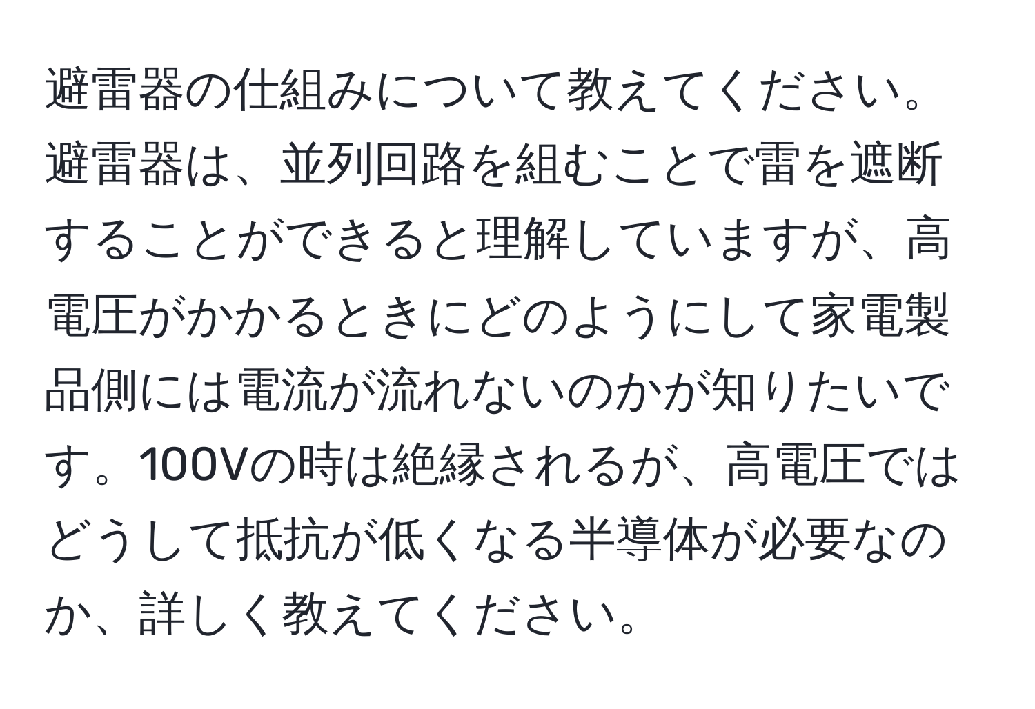 避雷器の仕組みについて教えてください。避雷器は、並列回路を組むことで雷を遮断することができると理解していますが、高電圧がかかるときにどのようにして家電製品側には電流が流れないのかが知りたいです。100Vの時は絶縁されるが、高電圧ではどうして抵抗が低くなる半導体が必要なのか、詳しく教えてください。