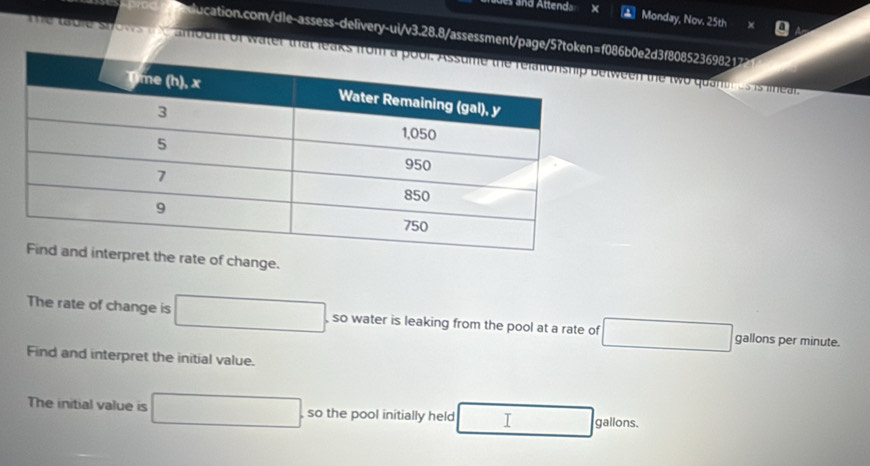 aues and Attenda 
Monday, Nov. 25th 
ducation.com/dle-assess-delivery-ui/v3.28.8/assessment/page/5?tok086b0e2d3f808523698217 
The table stows the amount of water that letween the two quantr us is leal. 
rate of change. 
The rate of change is □ so water is leaking from the pool at a rate of □ gallons per minute. 
Find and interpret the initial value. 
The initial value is □. so the pool initially held _  □ gallons.