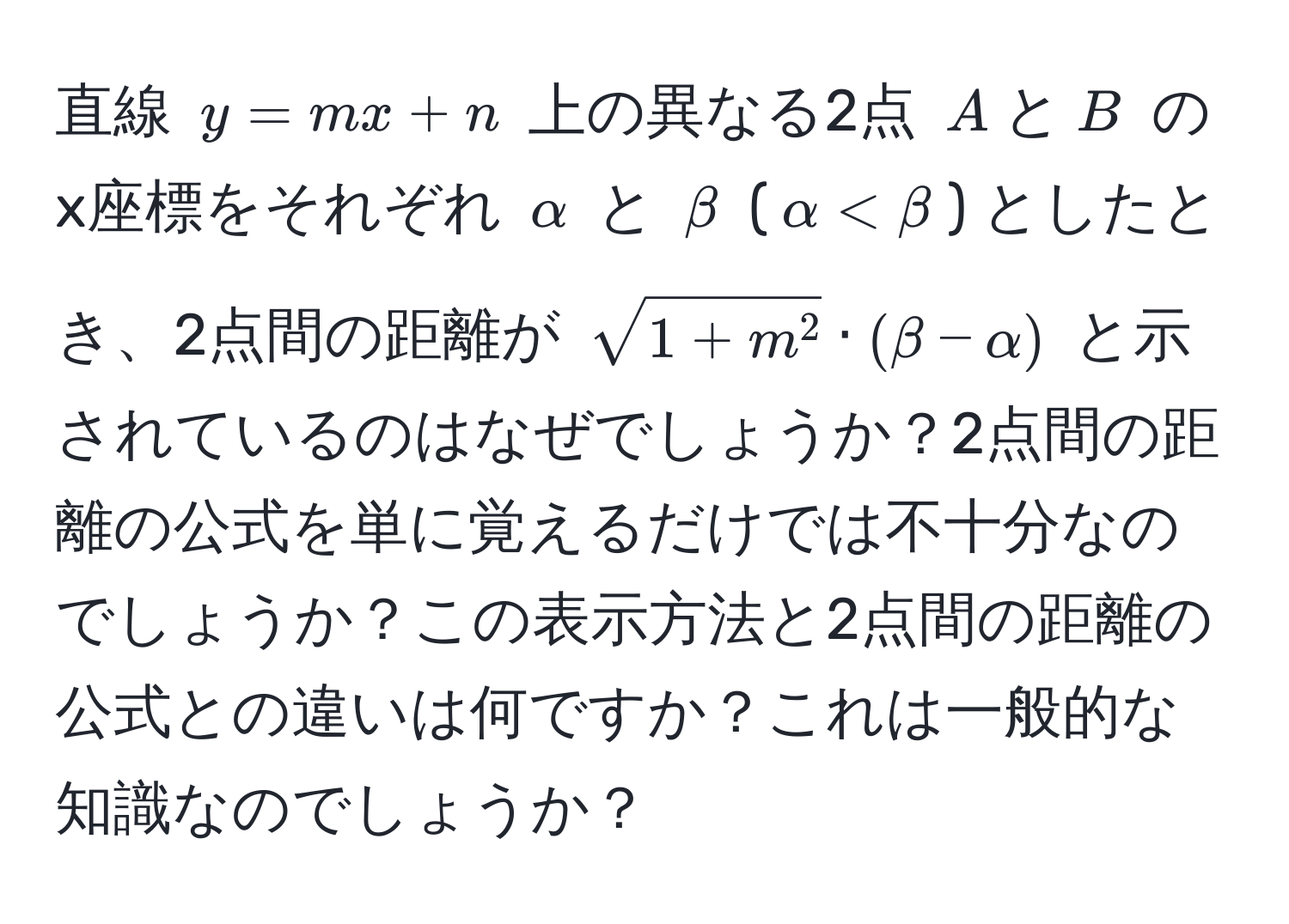 直線 $y = mx + n$ 上の異なる2点 $A$と$B$ のx座標をそれぞれ $alpha$ と $beta$ ($alpha < beta$) としたとき、2点間の距離が $sqrt1+m^2 · (beta - alpha)$ と示されているのはなぜでしょうか？2点間の距離の公式を単に覚えるだけでは不十分なのでしょうか？この表示方法と2点間の距離の公式との違いは何ですか？これは一般的な知識なのでしょうか？