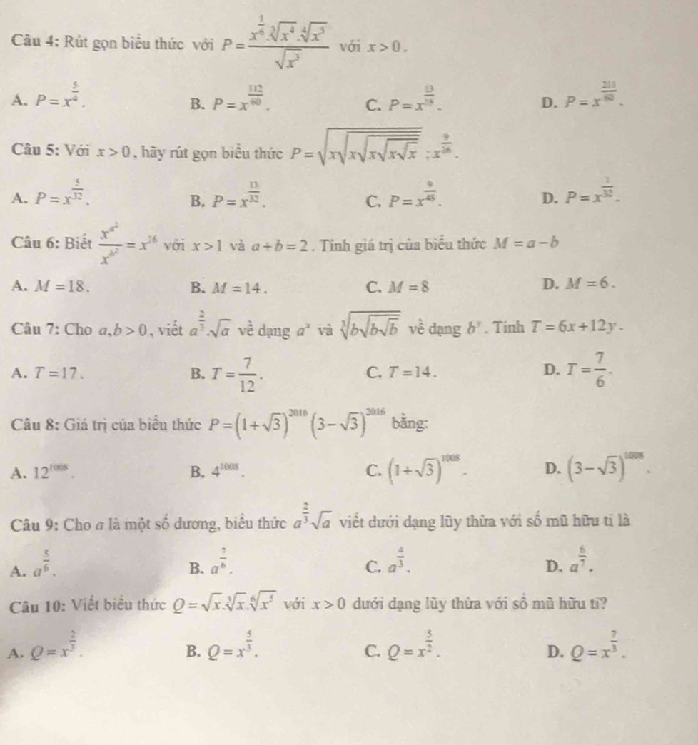 Rút gọn biểu thức với P=frac x^(frac 1)6.sqrt[3](x^4).sqrt[4](x^3)sqrt(x^3) với x>0.
A. P=x^(frac 5)4. P=x^(frac 112)60. P=x^(frac 8)18. P=x^(frac 211)80.
B.
C.
D.
Câu 5: Với x>0 , hãy rút gọn biểu thức P=sqrt(xsqrt xsqrt xsqrt x):x^(frac 9)16.
A. P=x^(frac 5)32. P=x^(frac 13)32. P=x^(frac 9)45. P=x^(frac 1)32.
B.
C.
D.
Câu 6: Biết frac x^(a^2)x^(b^2)=x^(16) với x>1 và a+b=2. Tính giá trị của biểu thức M=a-b
A. M=18. B. M=14. C. M=8 D. M=6.
Câu 7: Cho a,b>0 , viết a^(frac 2)3· sqrt(a) về dạng a^x và sqrt[3](bsqrt bsqrt b) về dạng b^y. Tinh T=6x+12y.
A. T=17. B. T= 7/12 . T= 7/6 .
C. T=14. D.
Câu 8: Giá trị của biểu thức P=(1+sqrt(3))^2016(3-sqrt(3))^2016 bằng:
A. 12^(1008). B, 4^(1008). C. (1+sqrt(3))^1008. D. (3-sqrt(3))^^10.
Câu 9: Cho # là một số dương, biểu thức a^(frac 2)3sqrt(a) viết dưới dạng lũy thừa với số mũ hữu tỉ là
A. a^(frac 5)6.
B. a^(frac 1)6. a^(frac 4)3. a^(frac 6)7.
C.
D.
Câu 10: Viết biểu thức Q=sqrt(x).sqrt[3](x).sqrt[6](x^5) với x>0 dưới dạng lũy thừa với sồ mũ hữu tỉ?
A. Q=x^(frac 2)3. Q=x^(frac 5)3. Q=x^(frac 5)2. Q=x^(frac 7)3.
B.
C.
D.