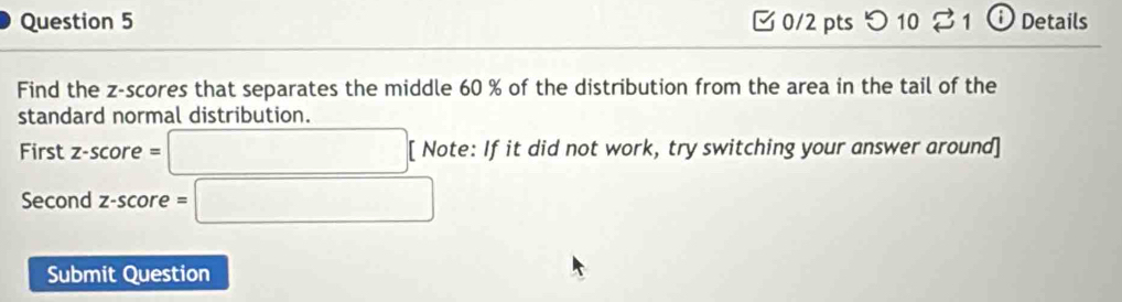 つ 10 21 ⓘ Details 
Find the z-scores that separates the middle 60 % of the distribution from the area in the tail of the 
standard normal distribution. 
First z-score = □ [ Note: If it did not work, try switching your answer around] 
Second z-score =□
Submit Question