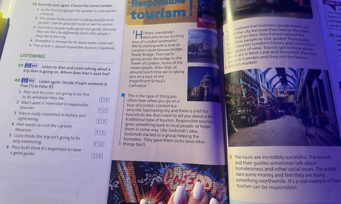 Read the text again. Choose the correct answer. Responsible
LEARN TO
1 In the first paragraph the speaker is a tour quide /
that happ
a tourist.
2 The writer thinks tourism is always bad for local tourism . 
them in
and fina
people / can be good for locals as well as visitors.
words 
3 Homeless people make good tour guides because
they see the city differently from other people /
i there, everybody! T  realised that homeless people knew a lot
they live in the city.  Welcome to our exciting a t the city because they lived on the street 
4 Shoreditch is famous for its music scene /street art.
tour of London landmarks! T  had an idea: they trained some of the 42 You
5 The article is about responsible tourism / Sockmob
We're starting with a look at ho neless people as tour guides! These guides ar
London's most famous bridge, s  tourists London's history and culture from N
going across the bridge to the street art in Brick Lane and Shoreditch, the music P
LISTENING
Tower Bridae. Then we’re their point of view. Tourists get to know about
Tower of London, home of the scene in Camden and they visit the famous
39  1999 Listen to Alan and Lizzie talking about a
crown jewels. After that, at
Brixton market!
trip Alan is going on. Where does Alan's aunt live? around lunch time we’re taking
you on a tour of the
40  099 Listen again. Decide if each sentence is magnificent St Paul's
True (T) or False (F).
Cathedral.'
1 Alan and his sister are going to be free This is the type of thing you
to do whatever they like. often hear when you go on a
DF
2 Alan's aunt is interested in responsible tour of London. London is a
tourism. very old, fascinating city and there is a lot for
TF
tourists to see. But I want to tell you about a less
3 Alan is really interested in history and traditional type of tourism. Responsible tourism
sightseeing.
T F gives something back to local people, or helps
4 Alan wants to visit the Cartoon them in some way. Like Sockmob's idea.
Museum. T F Sockmob started as a group helping the
5 Lizzie thinks the trip isn’t going to be homeless. They gave them socks (and other
very interesting. things too!).
T F 。
6 They both think it's important to have
a good guide.
T F
The tours are incredibly successful. The tourists
and their guides sometimes talk about
homelessness and other social issues. The guides
earn some money and feel they are doing
something worthwhile. It's a real example of how
tourism can be responsible!