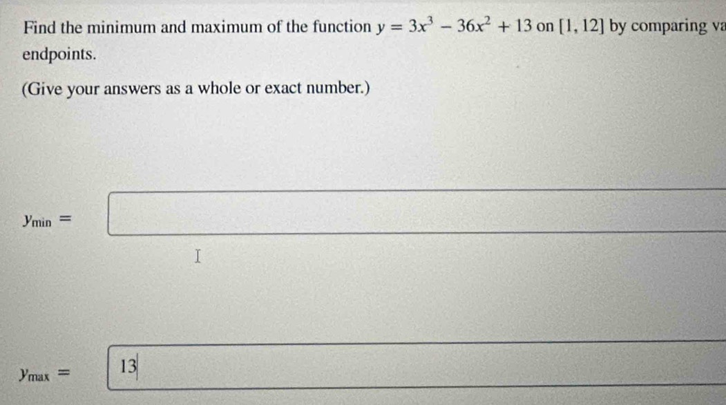 Find the minimum and maximum of the function y=3x^3-36x^2+13 on [1,12] by comparing va 
endpoints. 
(Give your answers as a whole or exact number.)
y_min=□
y_max= 13 =□