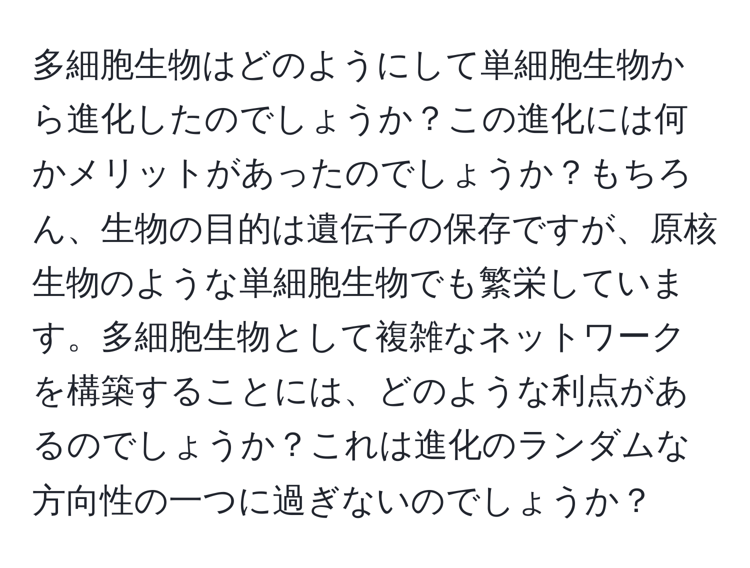 多細胞生物はどのようにして単細胞生物から進化したのでしょうか？この進化には何かメリットがあったのでしょうか？もちろん、生物の目的は遺伝子の保存ですが、原核生物のような単細胞生物でも繁栄しています。多細胞生物として複雑なネットワークを構築することには、どのような利点があるのでしょうか？これは進化のランダムな方向性の一つに過ぎないのでしょうか？
