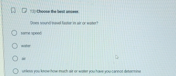 Choose the best answer.
Does sound travel faster in air or water?
same speed
water
air
unless you know how much air or water you have you cannot determine