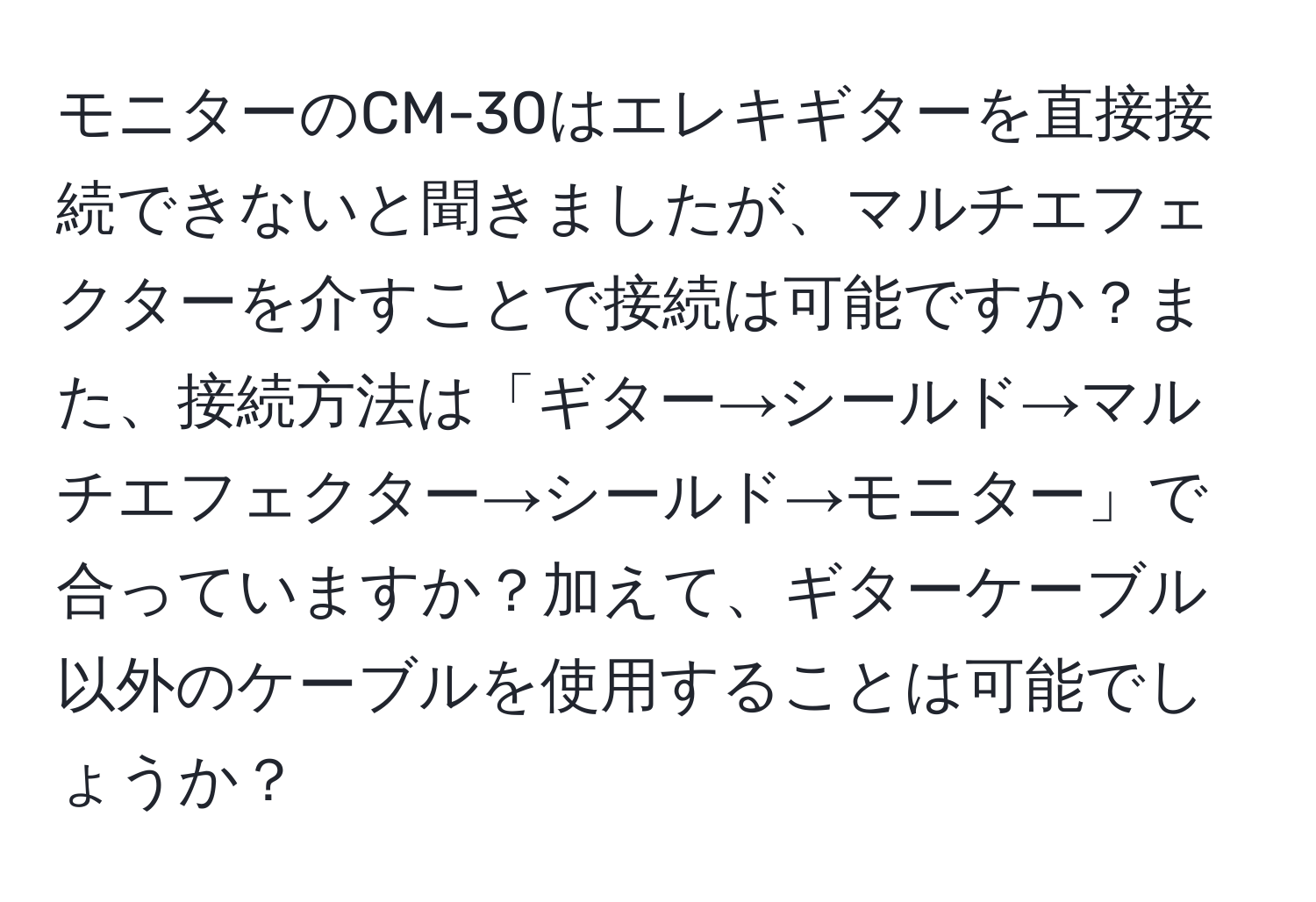 モニターのCM-30はエレキギターを直接接続できないと聞きましたが、マルチエフェクターを介すことで接続は可能ですか？また、接続方法は「ギター→シールド→マルチエフェクター→シールド→モニター」で合っていますか？加えて、ギターケーブル以外のケーブルを使用することは可能でしょうか？