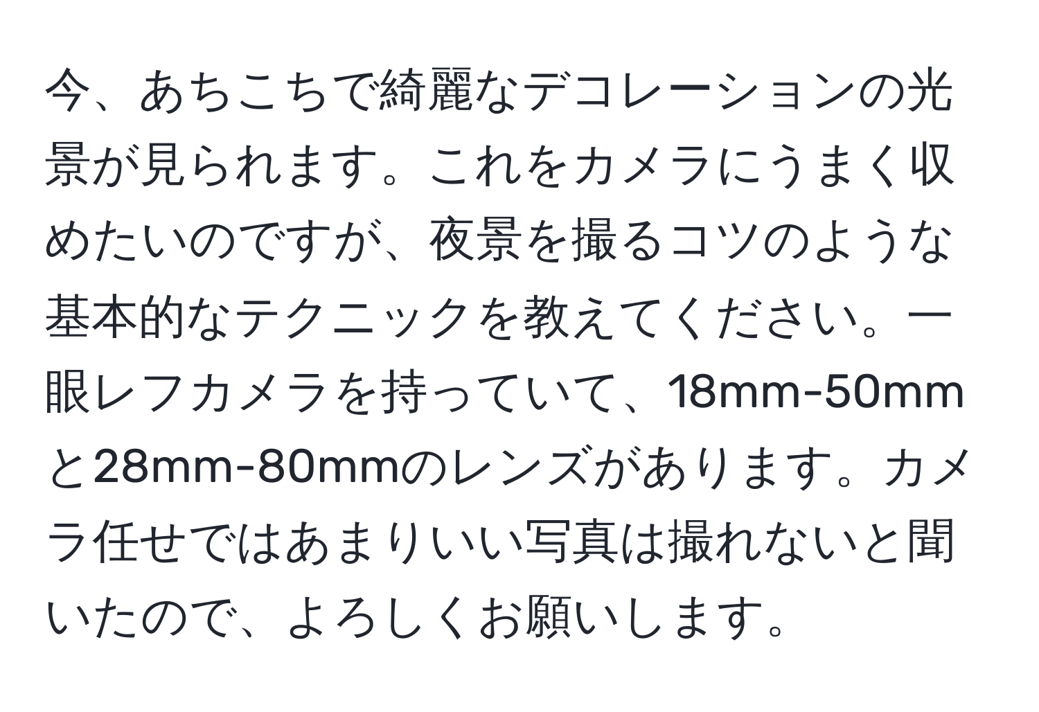 今、あちこちで綺麗なデコレーションの光景が見られます。これをカメラにうまく収めたいのですが、夜景を撮るコツのような基本的なテクニックを教えてください。一眼レフカメラを持っていて、18mm-50mmと28mm-80mmのレンズがあります。カメラ任せではあまりいい写真は撮れないと聞いたので、よろしくお願いします。