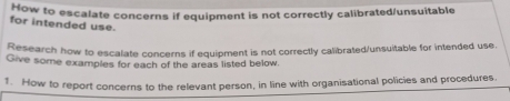 How to escalate concerns if equipment is not correctly calibrated/unsuitable 
for intended use. 
Research how to escalate concerns if equipment is not correctly calibrated/unsuitable for intended use. 
Give some examples for each of the areas listed below. 
1. How to report concerns to the relevant person, in line with organisational policies and procedures.