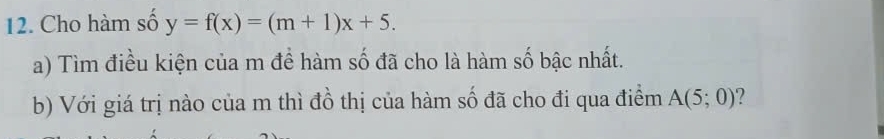 Cho hàm số y=f(x)=(m+1)x+5. 
a) Tìm điều kiện của m đề hàm số đã cho là hàm số bậc nhất. 
b) Với giá trị nào của m thì đồ thị của hàm số đã cho đi qua điểm A(5;0)