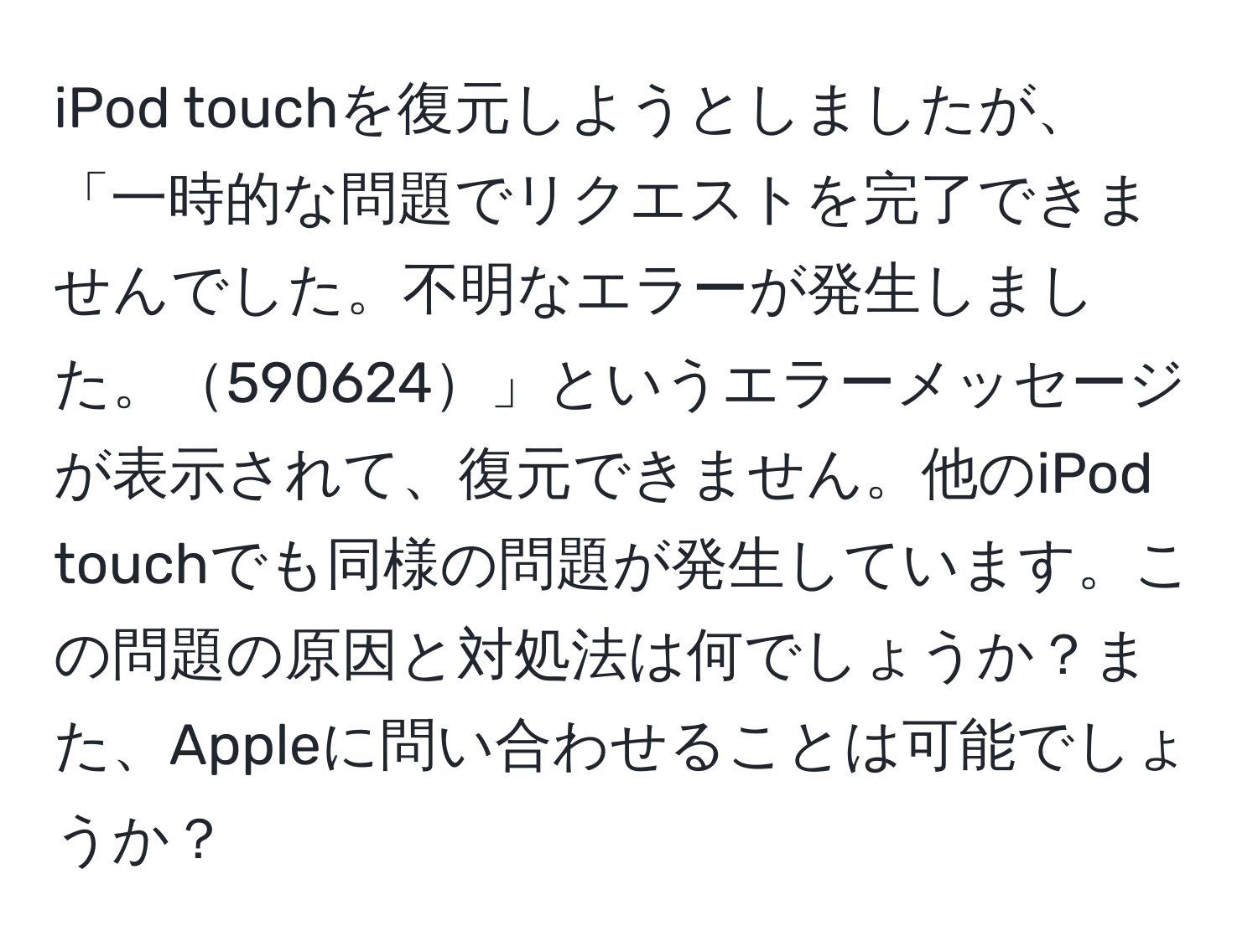 iPod touchを復元しようとしましたが、「一時的な問題でリクエストを完了できませんでした。不明なエラーが発生しました。590624」というエラーメッセージが表示されて、復元できません。他のiPod touchでも同様の問題が発生しています。この問題の原因と対処法は何でしょうか？また、Appleに問い合わせることは可能でしょうか？