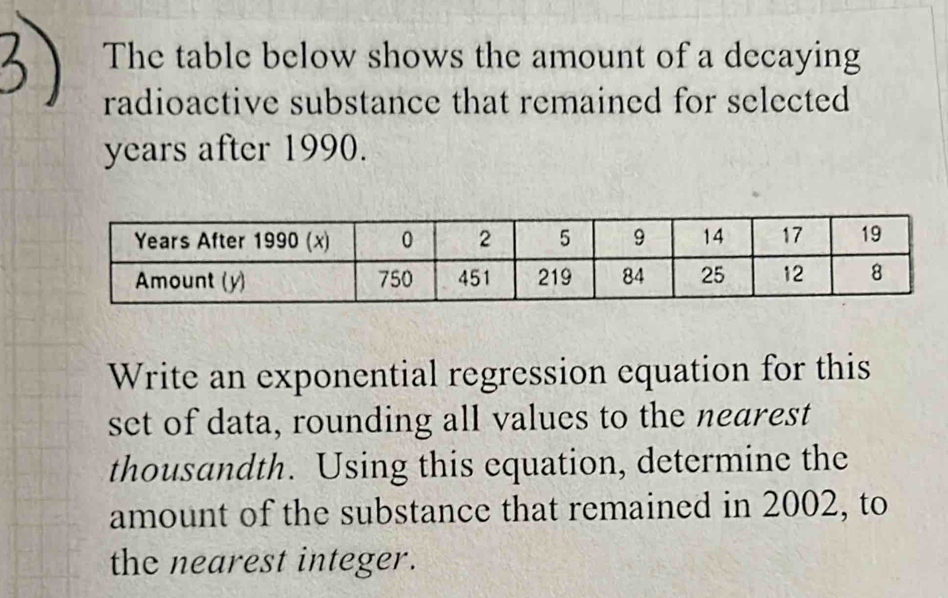 The table below shows the amount of a decaying 
radioactive substance that remained for selected
years after 1990. 
Write an exponential regression equation for this 
set of data, rounding all values to the nearest 
thousandth. Using this equation, determine the 
amount of the substance that remained in 2002, to 
the nearest integer.