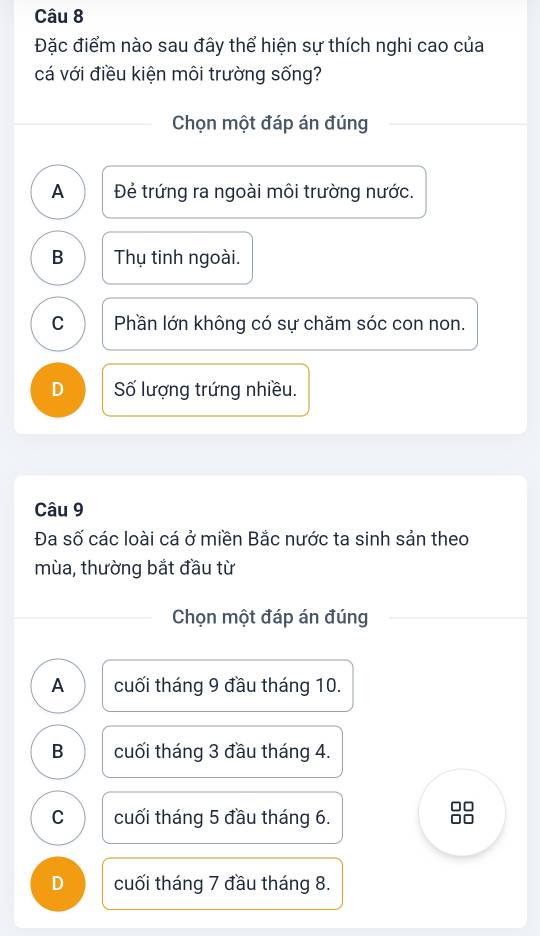 Đặc điểm nào sau đây thể hiện sự thích nghi cao của
cá với điều kiện môi trường sống?
Chọn một đáp án đúng
A Đẻ trứng ra ngoài môi trường nước.
B Thụ tinh ngoài.
C Phần lớn không có sự chăm sóc con non.
D Số lượng trứng nhiều.
Câu 9
Đa số các loài cá ở miền Bắc nước ta sinh sản theo
mùa, thường bắt đầu từ
Chọn một đáp án đúng
A cuối tháng 9 đầu tháng 10.
B cuối tháng 3 đầu tháng 4.
C cuối tháng 5 đầu tháng 6.
88
D cuối tháng 7 đầu tháng 8.