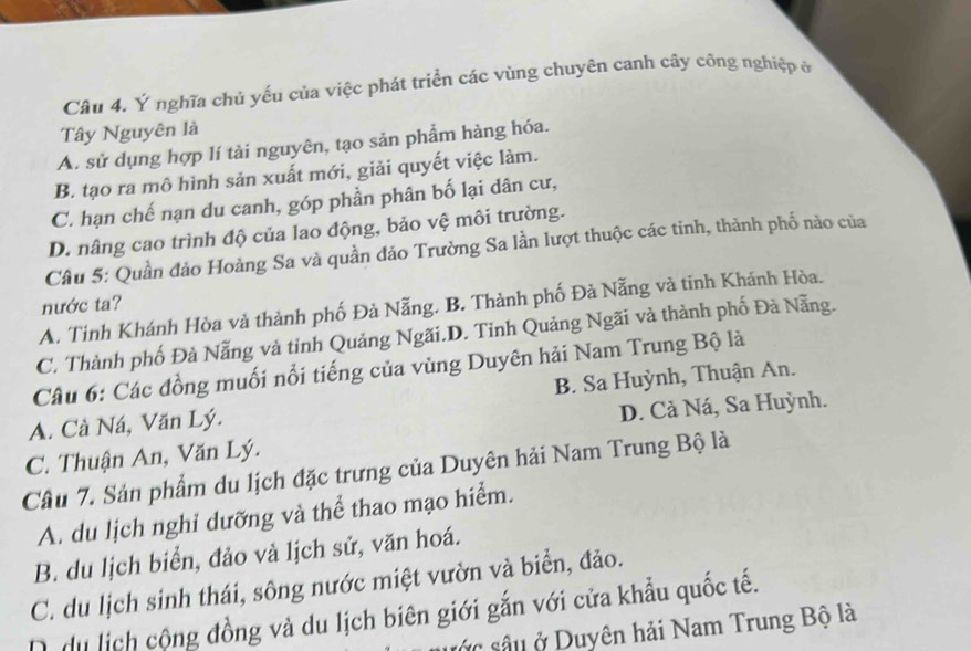 Ý nghĩa chủ yếu của việc phát triển các vùng chuyên canh cây công nghiệp ở
Tây Nguyên là
A. sử dụng hợp lí tài nguyên, tạo sản phẩm hàng hóa.
B. tạo ra mô hình sản xuất mới, giải quyết việc làm.
C. hạn chế nạn du canh, góp phần phân bố lại dân cư,
D. nâng cao trình độ của lao động, bảo vệ môi trường.
Câu 5: Quần đảo Hoàng Sa và quần đảo Trường Sa lần lượt thuộc các tinh, thành phố nào của
nước ta?
A. Tinh Khánh Hòa và thành phố Đà Nẵng. B. Thành phố Đà Nẵng và tinh Khánh Hòa.
C. Thành phố Đà Nẵng và tỉnh Quảng Ngãi.D. Tinh Quảng Ngãi và thành phố Đà Nẵng.
Câu 6: Các đồng muối nổi tiếng của vùng Duyên hải Nam Trung Bộ là
A. Cà Ná, Văn Lý. B. Sa Huỳnh, Thuận An.
D. Cà Ná, Sa Huỳnh.
C. Thuận An, Văn Lý.
Câu 7. Sản phẩm du lịch đặc trưng của Duyên hải Nam Trung Bộ là
A. du lịch nghi dưỡng và thể thao mạo hiểm.
B. du lịch biển, đảo và lịch sử, văn hoá.
C. du lịch sinh thái, sông nước miệt vườn và biển, đảo.
D du lịch cộng đồng và du lịch biên giới gắn với cửa khẩu quốc tế.
sác sâu ở Duyên hải Nam Trung Bộ là