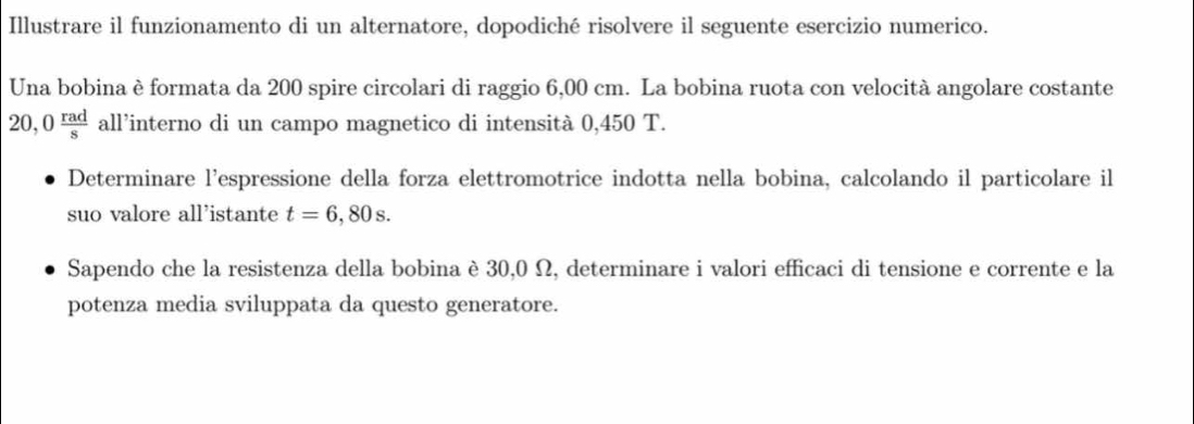 Illustrare il funzionamento di un alternatore, dopodiché risolvere il seguente esercizio numerico. 
Una bobina è formata da 200 spire circolari di raggio 6,00 cm. La bobina ruota con velocità angolare costante
20,0 rad/s  all’interno di un campo magnetico di intensità 0,450 T. 
Determinare l'espressione della forza elettromotrice indotta nella bobina, calcolando il particolare il 
suo valore all’istante t=6,80s. 
Sapendo che la resistenza della bobina è 30,0 Ω, determinare i valori efficaci di tensione e corrente e la 
potenza media sviluppata da questo generatore.