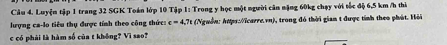 Luyện tập 1 trang 32 SGK Toán lớp 10 Tập 1: Trong y học một người cân nặng 60kg chạy với tốc độ 6,5 km /h thì 
lượng ca-lo tiêu thụ được tính theo công thức: c=4,7t (Nguồn: https://icarre.vn), trong đó thời gian t được tính theo phút. Hỏi 
c có phải là hàm số của t không? Vì sao?