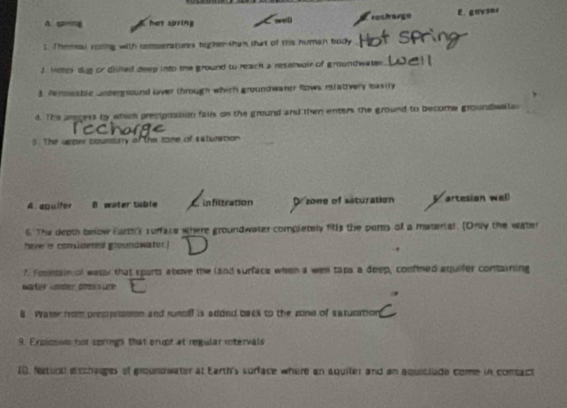 A. sng hot sring recharge E. gayser
sot
I. Themal vozing with remperatures higher than that of the human body
J. Moles dug or dilled deep into the ground to reach a reservoir of groundwater
3. fermeable undergtound laver through which groundwater flows relatvely easily
d. The aracess by which preciprtation falls on the ground and then enters the ground to become groundwate
5. The upper coundary of the tone of saturation
A aquiter 8 water tuble C infiltration D zone of saturation artesian well
6. The depth below Earth's surface where groundwater completely fils the peres of a materal. (Druy the water
here is considered grosmowater.]
? Fontain of water that sparts above the land surface when a well taps a doep, confined aquifer containing
water under pass ure
8 Water from prempristion and runbil is added back to the zone of saturation
9. Explosse nor springs that crupt at regular rtervals
10. Natural eschaiges of grounowater at Earth's surface where an aquiter and an aquiclude come in contact