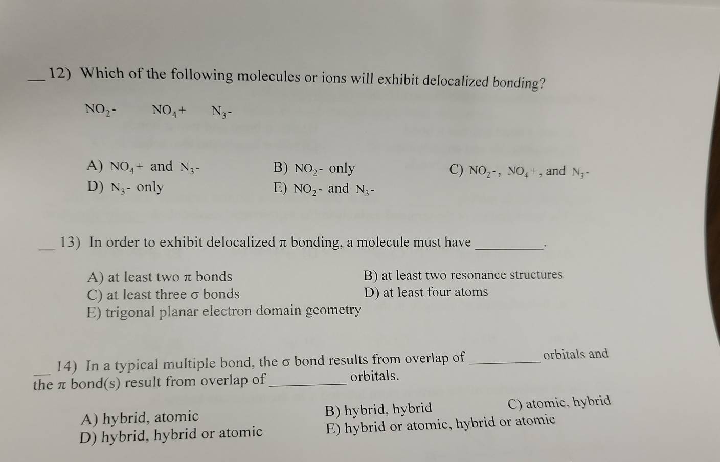 Which of the following molecules or ions will exhibit delocalized bonding?
NO_2^- NO_4+ N_3-
A) NO_4+ and N_3- B) NO_2^- only C) NO_2-,NO_4+ , and N_3-
D) N_3 - only E) NO_2 - and N_3-
_
13) In order to exhibit delocalized π bonding, a molecule must have_
A) at least two π bonds B) at least two resonance structures
C) at least threeσbonds D) at least four atoms
E) trigonal planar electron domain geometry
14) In a typical multiple bond, the σ bond results from overlap of_ orbitals and
the π bond(s) result from overlap of_ orbitals.
A) hybrid, atomic B) hybrid, hybrid C) atomic, hybrid
D) hybrid, hybrid or atomic E) hybrid or atomic, hybrid or atomic