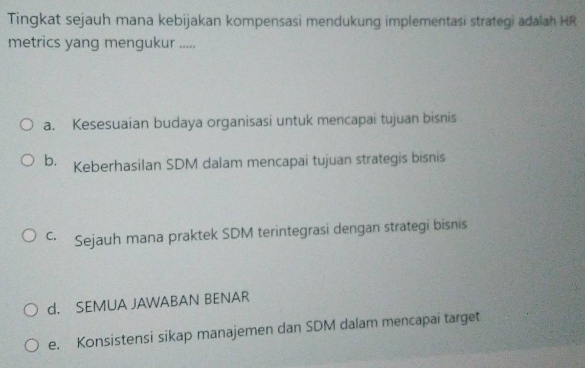 Tingkat sejauh mana kebijakan kompensasi mendukung implementasi strategi adalah HR
metrics yang mengukur .....
a. Kesesuaian budaya organisasi untuk mencapai tujuan bisnis
b. Keberhasilan SDM dalam mencapai tujuan strategis bisnis
c. Sejauh mana praktek SDM terintegrasi dengan strategi bisnis
d. SEMUA JAWABAN BENAR
e. Konsistensi sikap manajemen dan SDM dalam mencapai target