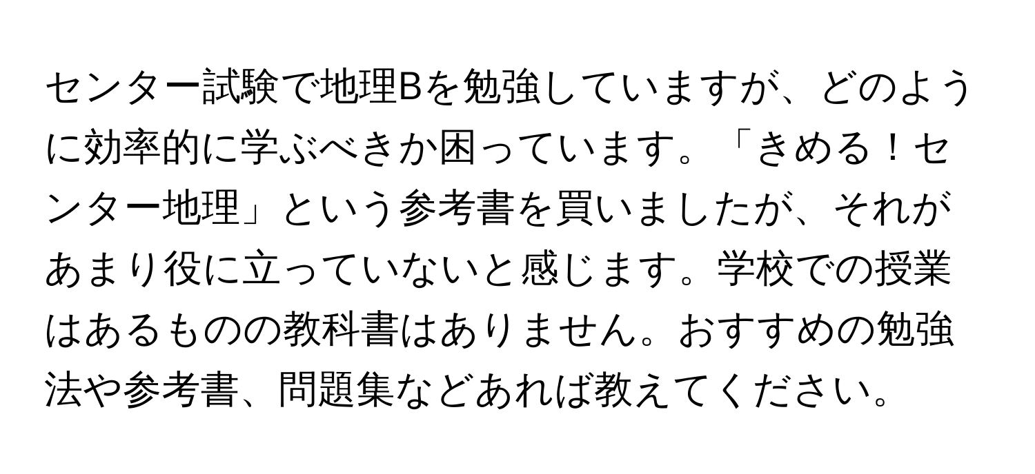 センター試験で地理Bを勉強していますが、どのように効率的に学ぶべきか困っています。「きめる！センター地理」という参考書を買いましたが、それがあまり役に立っていないと感じます。学校での授業はあるものの教科書はありません。おすすめの勉強法や参考書、問題集などあれば教えてください。