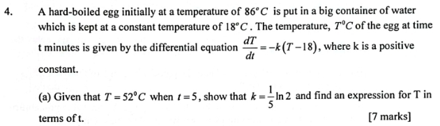 A hard-boiled egg initially at a temperature of 86°C is put in a big container of water 
which is kept at a constant temperature of 18°C. The temperature, T°C of the egg at time
t minutes is given by the differential equation  dT/dt =-k(T-18) , where k is a positive 
constant. 
(a) Given that T=52°C when t=5 , show that k= 1/5 ln 2 and find an expression for T in 
terms of t. [7 marks]