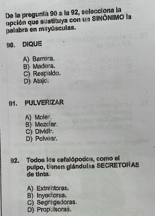 De la pregunta 90 à la 92, selecciona la
opción que sustituya con un SINÓNIMO la
palabra en mayúsculas.
90. DIQUE
A) Barrora.
B) Madera.
C) Respaldo.
D) Atajo.
91. PULVERIZAR
A) Moler.
B) Mezolar,
C) Dividir.
D) Polvear
92. Todos los cefalópodos, como el
pulpo, tienen glándulas SECRETORAS
de tinta.
A) Extractoras.
B) Inyec oras.
C) Segregadoras.
D) Propulsoras.