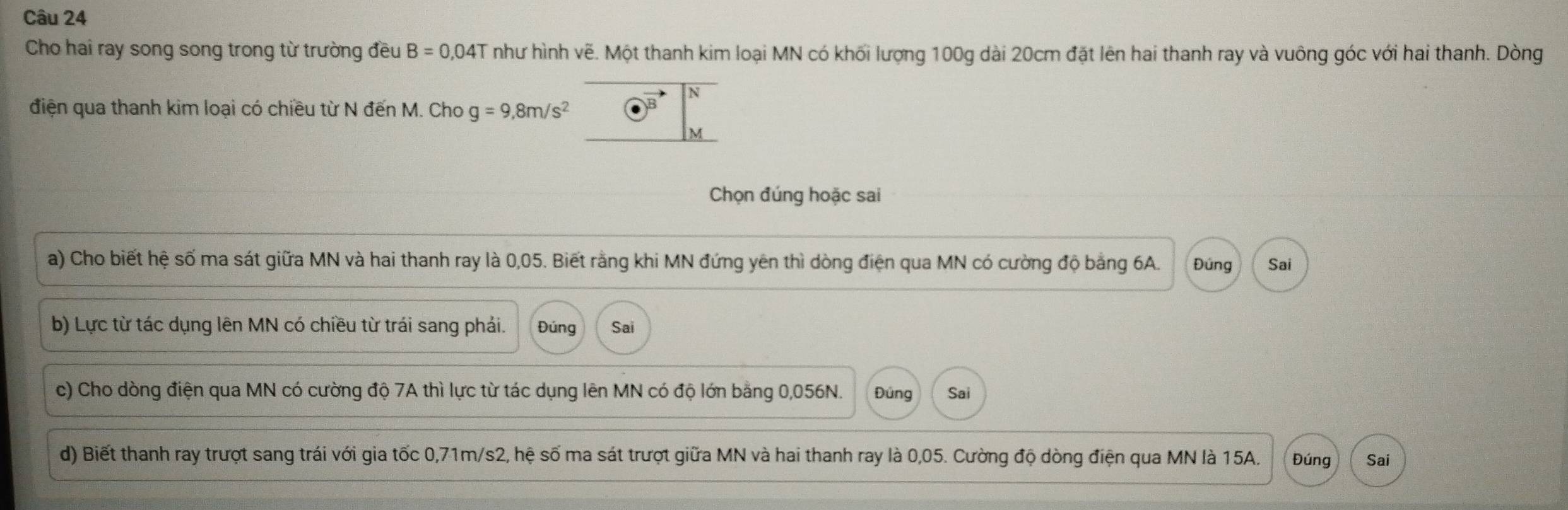 Cho hai ray song song trong từ trường đều B=0,04T như hình vẽ. Một thanh kim loại MN có khối lượng 100g dài 20cm đặt lên hai thanh ray và vuông góc với hai thanh. Dòng 
điện qua thanh kim loại có chiều từ N đến M. Cho g=9,8m/s^2
Chọn đúng hoặc sai 
a) Cho biết hệ số ma sát giữa MN và hai thanh ray là 0,05. Biết rằng khi MN đứng yên thì dòng điện qua MN có cường độ bằng 6A. Đúng Sai 
b) Lực từ tác dụng lên MN có chiều từ trái sang phái. Đúng Sai 
c) Cho dòng điện qua MN có cường độ 7A thì lực từ tác dụng lên MN có độ lớn bằng 0,056N. Đúng Sai 
d) Biết thanh ray trượt sang trái với gia tốc 0,71m/s2, hệ số ma sát trượt giữa MN và hai thanh ray là 0,05. Cường độ dòng điện qua MN là 15A. Đúng Sai