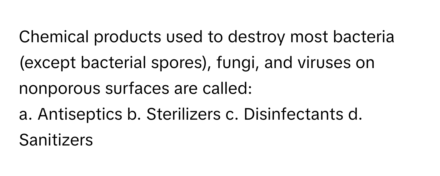 Chemical products used to destroy most bacteria (except bacterial spores), fungi, and viruses on nonporous surfaces are called:

a. Antiseptics b. Sterilizers c. Disinfectants d. Sanitizers