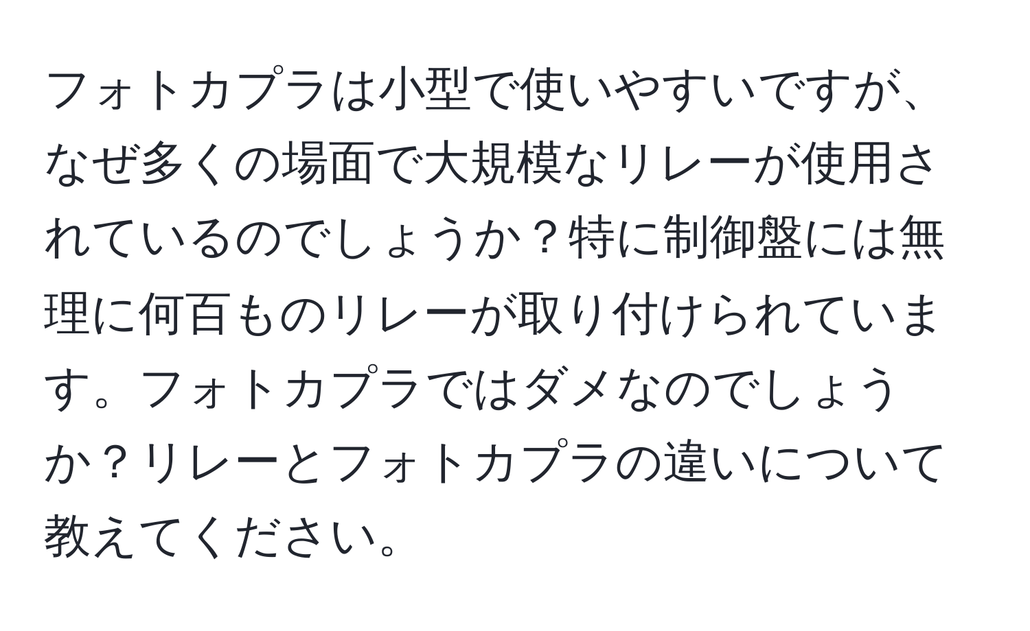 フォトカプラは小型で使いやすいですが、なぜ多くの場面で大規模なリレーが使用されているのでしょうか？特に制御盤には無理に何百ものリレーが取り付けられています。フォトカプラではダメなのでしょうか？リレーとフォトカプラの違いについて教えてください。