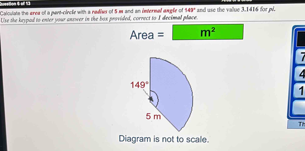 Calculate the area of a part-circle with a radius of 5 m and an internal angle of 149° and use the value 3.1416 for pi.
Use the keypad to enter your answer in the box provided, correct to 1 decimal place.
Area=□ m^2
7
4
1
Th
Diagram is not to scale.