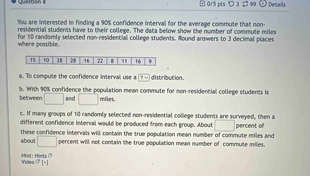 □ 0/5 pts つ 3⇄99 Details 
You are interested in finding a 90% confidence interval for the average commute that non- 
residential students have to their college. The data below show the number of commute miles
for 10 randomly selected non-residential college students. Round answers to 3 decimal places 
where possible. 
a. To compute the confidence interval use a [? √ distribution. 
b. With 90% confidence the population mean commute for non-residential college students is 
between □ and □ miles. 
c. If many groups of 10 randomly selected non-residential college students are surveyed, then a 
different confidence interval would be produced from each group. About □ percent of 
these confidence intervals will contain the true population mean number of commute miles and 
about □ percent will not contain the true population mean number of commute miles. 
Hint: Hints 
Video^C[+]