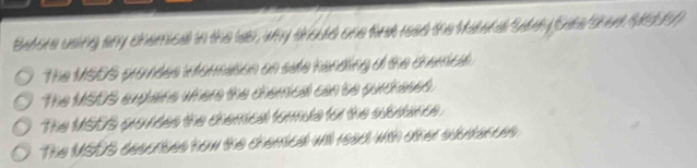 Batore using any chemical in the was, why should one firk read the Matera "sth (Sas Shee Mduy
The MSDS prontes iormasion on sae handing a the cremed.
The MSDS explains where the chemical can be purdresed.
The MSDS grandes the chemical formde for the ausance.
The MSDS sescrises how the chemical will read with other suurtances