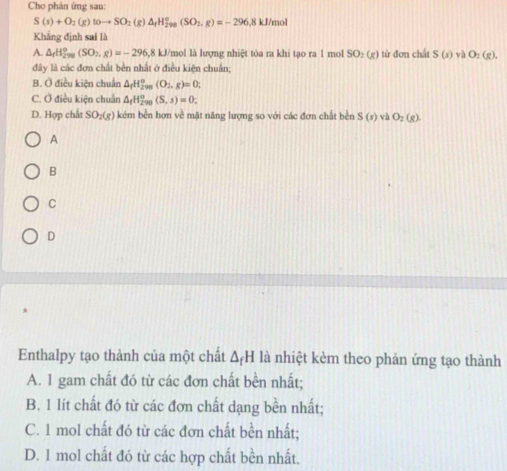 Cho phản ứng sau:
S(s)+O_2(g)toto SO_2(g)△ _fH_(298)^o(SO_2,g)=-296, 8kJ/mol
Khẳng định sai là
A. △ _fH_(298)^o(SO_2, g)=-296, 8kJ /mol là lượng nhiệt tỏa ra khi tạo ra 1 mol SO_2(g) từ đơn chất S(s) yà O_2(g), 
đây là các đơn chất bền nhất ở điều kiện chuẩn;
B. Ở điều kiện chuẩn △ _fH_(298)^o(O_2,g)=0;
C. Ở điều kiện chuẩn △ _fH_(298)^o(S,s)=0;
D. Hợp chất SO_2(g) kém bền hơn về mặt năng lượng so với các đơn chất bền S(s) và O_2(g). 
A
B
C
D
*
Enthalpy tạo thành của một chất △ _fH là nhiệt kèm theo phản ứng tạo thành
A. 1 gam chất đó từ các đơn chất bền nhất;
B. 1 lít chất đó từ các đơn chất dạng bền nhất;
C. 1 mol chất đó từ các đơn chất bền nhất;
D. 1 mol chất đó từ các hợp chất bền nhất.