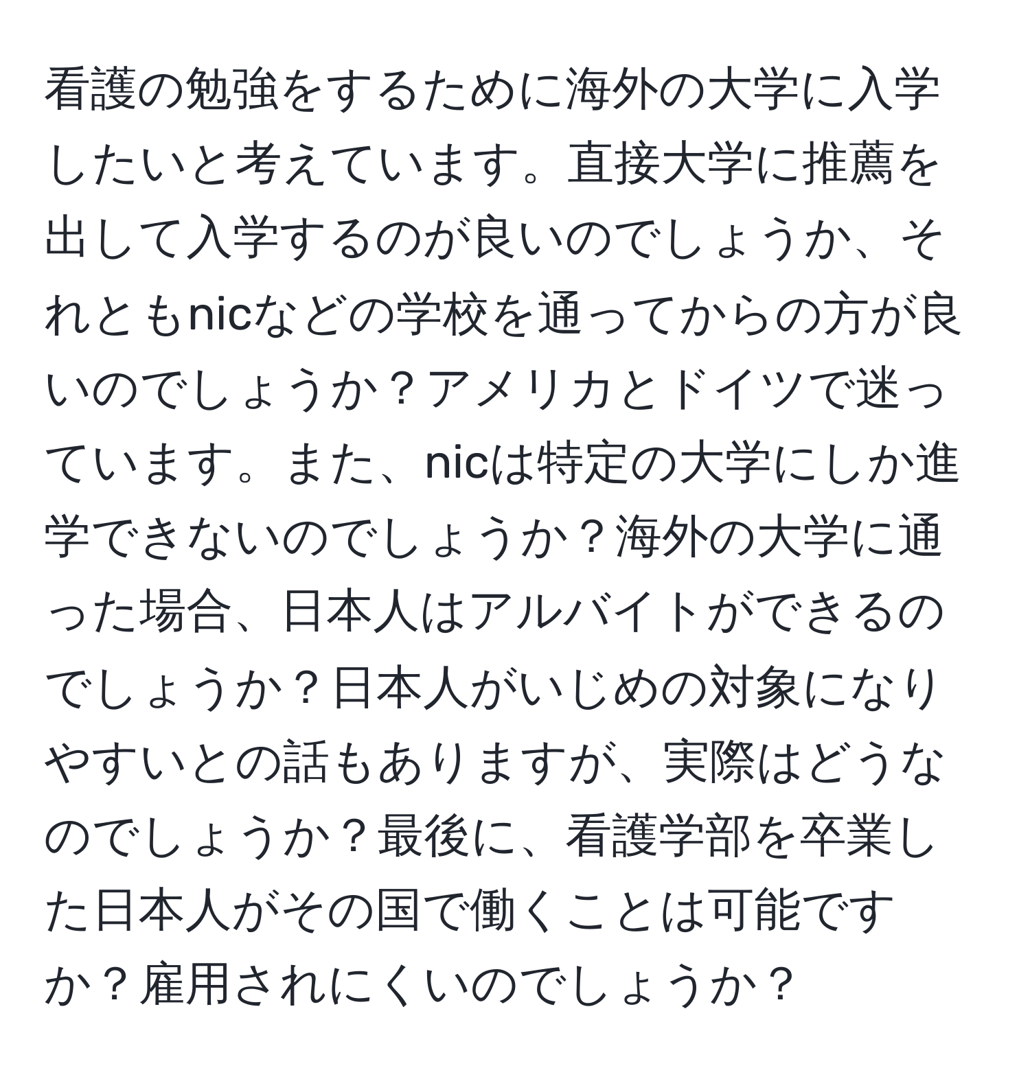 看護の勉強をするために海外の大学に入学したいと考えています。直接大学に推薦を出して入学するのが良いのでしょうか、それともnicなどの学校を通ってからの方が良いのでしょうか？アメリカとドイツで迷っています。また、nicは特定の大学にしか進学できないのでしょうか？海外の大学に通った場合、日本人はアルバイトができるのでしょうか？日本人がいじめの対象になりやすいとの話もありますが、実際はどうなのでしょうか？最後に、看護学部を卒業した日本人がその国で働くことは可能ですか？雇用されにくいのでしょうか？