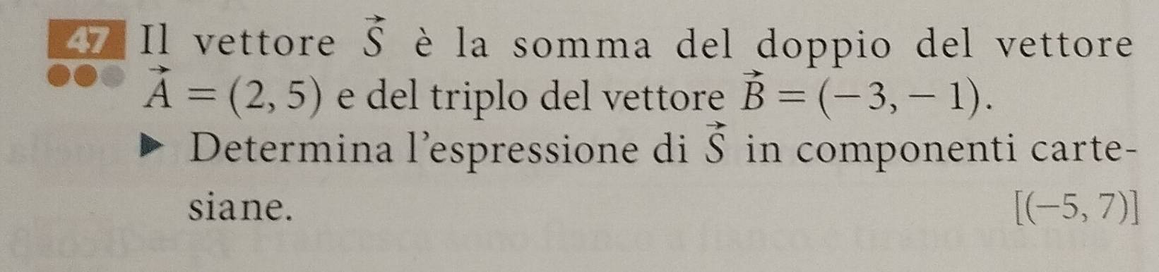 Il vettore vector S è la somma del doppio del vettore
vector A=(2,5) e del triplo del vettore vector B=(-3,-1). 
Determina l’espressione di vector S in componenti carte- 
siane. [(-5,7)]