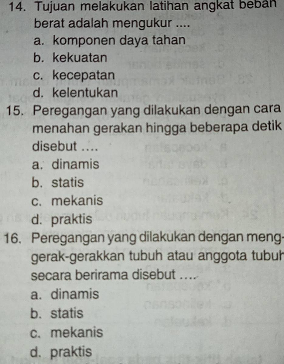 Tujuan melakukan latihan angkat beban
berat adalah mengukur ....
a. komponen daya tahan
b. kekuatan
c. kecepatan
d. kelentukan
15. Peregangan yang dilakukan dengan cara
menahan gerakan hingga beberapa detik
disebut ....
a.dinamis
b.statis
c. mekanis
d. praktis
16. Peregangan yang dilakukan dengan meng-
gerak-gerakkan tubuh atau anggota tubuh
secara berirama disebut ....
a. dinamis
b. statis
c. mekanis
d. praktis