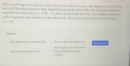 Chee is ordering a taxi from an online taxi service. She has to pay a flat charge just to order the
taxi, and then has to pay per mile, depending on how far she travels. She wrote an equation to
represent her total cost, y=1.3x+5 , where y represents the total cost in dollars and cents,
and æ represents the number of miles she travels. What is the meaning of the y -value when
x=1 ?
Answer
The flat charge to order the taxi How far Chee can ride for $1. Submit Answer
The change in the total cost for
every one additional mile
The total charge for 1 mile. traveled.