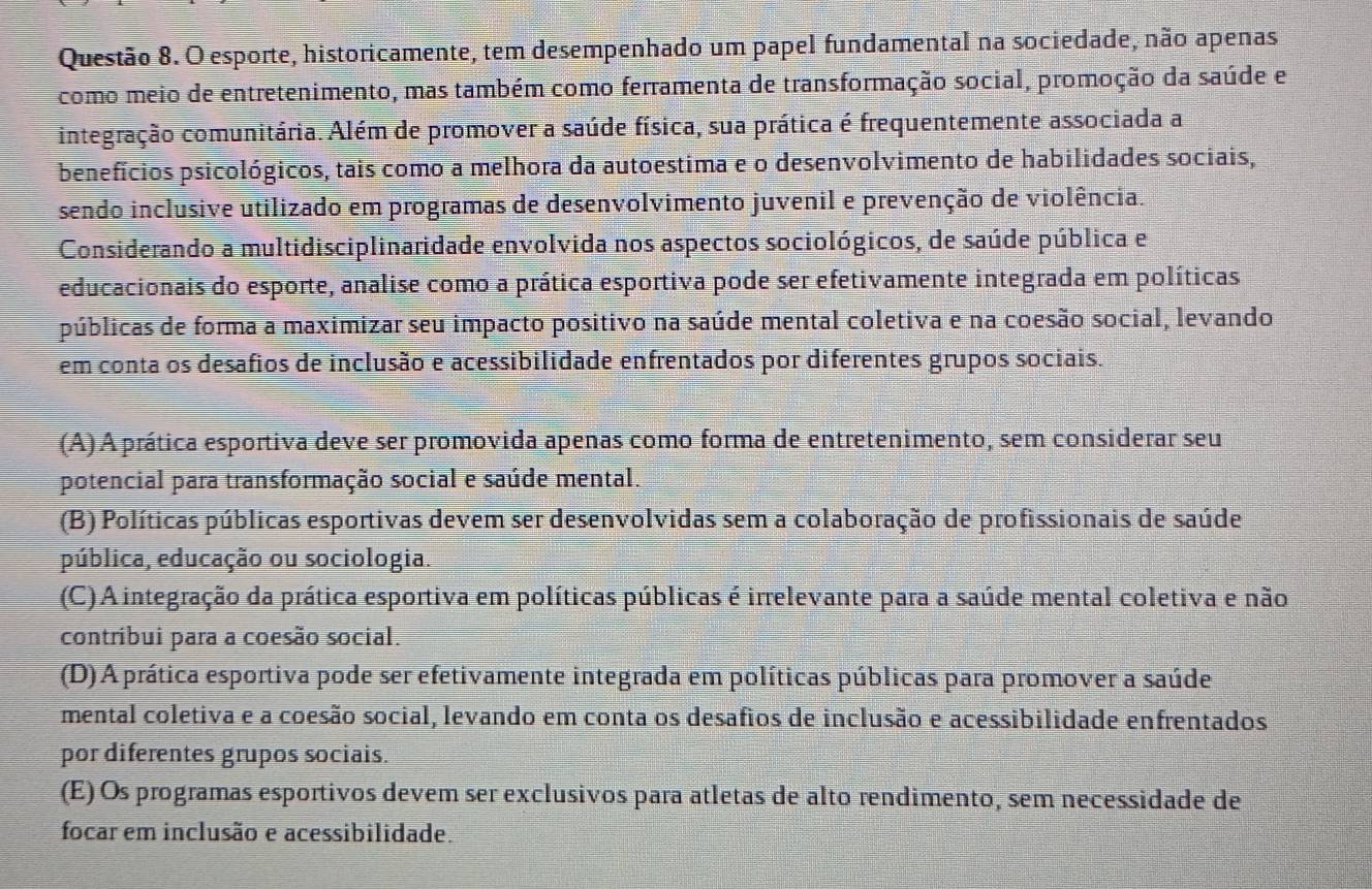 esporte, historicamente, tem desempenhado um papel fundamental na sociedade, não apenas
como meio de entretenimento, mas também como ferramenta de transformação social, promoção da saúde e
integração comunitária. Além de promover a saúde física, sua prática é frequentemente associada a
benefícios psicológicos, tais como a melhora da autoestima e o desenvolvimento de habilidades sociais,
sendo inclusive utilizado em programas de desenvolvimento juvenil e prevenção de violência.
Considerando a multidisciplinaridade envolvida nos aspectos sociológicos, de saúde pública e
educacionais do esporte, analise como a prática esportiva pode ser efetivamente integrada em políticas
públicas de forma a maximizar seu impacto positivo na saúde mental coletiva e na coesão social, levando
em conta os desafios de inclusão e acessibilidade enfrentados por diferentes grupos sociais.
(A) A prática esportiva deve ser promovida apenas como forma de entretenimento, sem considerar seu
potencial para transformação social e saúde mental.
(B) Políticas públicas esportivas devem ser desenvolvidas sem a colaboração de profissionais de saúde
pública, educação ou sociologia.
(C) A integração da prática esportiva em políticas públicas é irrelevante para a saúde mental coletiva e não
contribui para a coesão social.
(D) A prática esportiva pode ser efetivamente integrada em políticas públicas para promover a saúde
mental coletiva e a coesão social, levando em conta os desafios de inclusão e acessibilidade enfrentados
por diferentes grupos sociais.
(E) Os programas esportivos devem ser exclusivos para atletas de alto rendimento, sem necessidade de
focar em inclusão e acessibilidade.