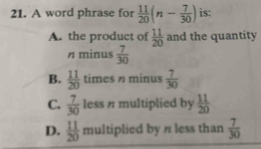 A word phrase for  11/20 (n- 7/30 ) is:
A. the product of  11/20  and the quantity
n minus  7/30 
B.  11/20  times n minus  7/30 
C.  7/30  less n multiplied by  11/20 
D.  11/20  multiplied by n less than  7/30 